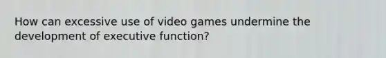 How can excessive use of video games undermine the development of executive function?