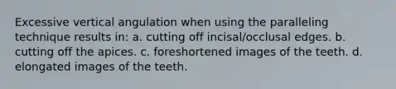 Excessive vertical angulation when using the paralleling technique results in: a. cutting off incisal/occlusal edges. b. cutting off the apices. c. foreshortened images of the teeth. d. elongated images of the teeth.