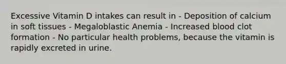 Excessive Vitamin D intakes can result in - Deposition of calcium in soft tissues - Megaloblastic Anemia - Increased blood clot formation - No particular health problems, because the vitamin is rapidly excreted in urine.