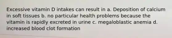 Excessive vitamin D intakes can result in a. Deposition of calcium in soft tissues b. no particular health problems because the vitamin is rapidly excreted in urine c. megaloblastic anemia d. increased blood clot formation