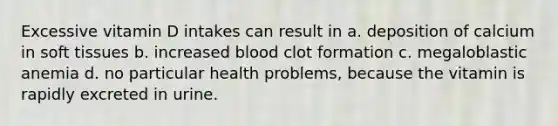 Excessive vitamin D intakes can result in a. deposition of calcium in soft tissues b. increased blood clot formation c. megaloblastic anemia d. no particular health problems, because the vitamin is rapidly excreted in urine.