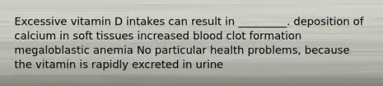 Excessive vitamin D intakes can result in _________. deposition of calcium in soft tissues increased blood clot formation megaloblastic anemia No particular health problems, because the vitamin is rapidly excreted in urine