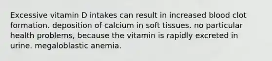 Excessive vitamin D intakes can result in increased blood clot formation. deposition of calcium in soft tissues. no particular health problems, because the vitamin is rapidly excreted in urine. megaloblastic anemia.