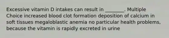 Excessive vitamin D intakes can result in ________. Multiple Choice increased blood clot formation deposition of calcium in soft tissues megaloblastic anemia no particular health problems, because the vitamin is rapidly excreted in urine