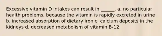 Excessive vitamin D intakes can result in ______. a. no particular health problems, because the vitamin is rapidly excreted in urine b. increased absorption of dietary iron c. calcium deposits in the kidneys d. decreased metabolism of vitamin B-12