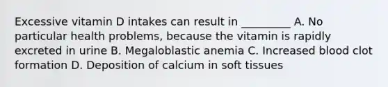 Excessive vitamin D intakes can result in _________ A. No particular health problems, because the vitamin is rapidly excreted in urine B. Megaloblastic anemia C. Increased blood clot formation D. Deposition of calcium in soft tissues