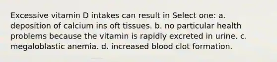 Excessive vitamin D intakes can result in Select one: a. deposition of calcium ins oft tissues. b. no particular health problems because the vitamin is rapidly excreted in urine. c. megaloblastic anemia. d. increased blood clot formation.