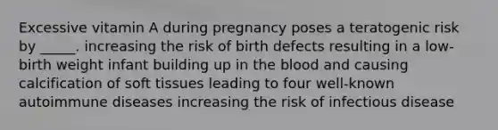 ​Excessive vitamin A during pregnancy poses a teratogenic risk by _____. ​increasing the risk of birth defects ​resulting in a low-birth weight infant ​building up in <a href='https://www.questionai.com/knowledge/k7oXMfj7lk-the-blood' class='anchor-knowledge'>the blood</a> and causing calcification of soft tissues ​leading to four well-known autoimmune diseases ​increasing the risk of infectious disease