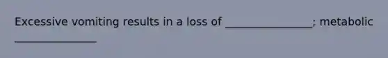 Excessive vomiting results in a loss of ________________; metabolic _______________