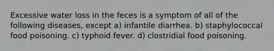 Excessive water loss in the feces is a symptom of all of the following diseases, except a) infantile diarrhea. b) staphylococcal food poisoning. c) typhoid fever. d) clostridial food poisoning.