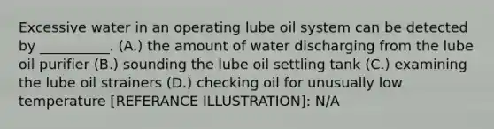 Excessive water in an operating lube oil system can be detected by __________. (A.) the amount of water discharging from the lube oil purifier (B.) sounding the lube oil settling tank (C.) examining the lube oil strainers (D.) checking oil for unusually low temperature [REFERANCE ILLUSTRATION]: N/A