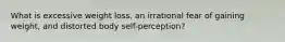 What is excessive weight loss, an irrational fear of gaining weight, and distorted body self-perception?