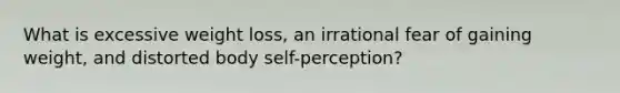 What is excessive weight loss, an irrational fear of gaining weight, and distorted body self-perception?