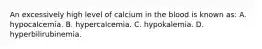 An excessively high level of calcium in the blood is known​ as: A. hypocalcemia. B. hypercalcemia. C. hypokalemia. D. hyperbilirubinemia.