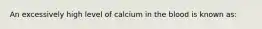 An excessively high level of calcium in the blood is known​ as: