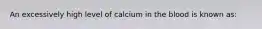 An excessively high level of calcium in the blood is known as: