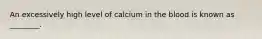 An excessively high level of calcium in the blood is known as ________.