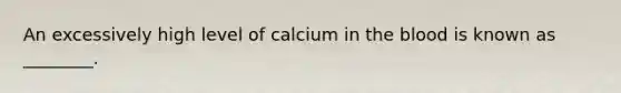 An excessively high level of calcium in the blood is known as ________.