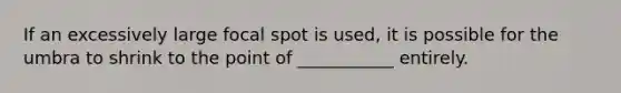 If an excessively large focal spot is used, it is possible for the umbra to shrink to the point of ___________ entirely.