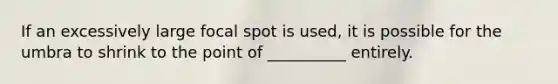 If an excessively large focal spot is used, it is possible for the umbra to shrink to the point of __________ entirely.