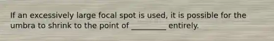 If an excessively large focal spot is used, it is possible for the umbra to shrink to the point of _________ entirely.