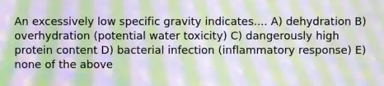 An excessively low specific gravity indicates.... A) dehydration B) overhydration (potential water toxicity) C) dangerously high protein content D) bacterial infection (inflammatory response) E) none of the above