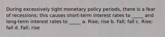 During excessively tight monetary policy periods, there is a fear of recessions; this causes short-term interest rates to _____ and long-term interest rates to _____ a. Rise; rise b. Fall; fall c. Rise; fall d. Fall; rise