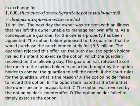 In exchange for 1,000, the owner of a ranch granted a potential buyer a 90-day option to purchase the ranch at10 million. The next day the owner was stricken with an illness that has left the owner unable to manage her own affairs. As a consequence a guardian for the owner's property has been appointed. The option holder proposed to the guardian that he would purchase the ranch immediately for 9.5 million. The guardian rejected this offer. On the 90th day, the option holder mailed his intent to exercise the option, which the guardian received on the following day. The guardian has refused to sell the ranch to the option holder.In an action brought by the option holder to compel the guardian to sell the ranch, if the court rules for the guardian, what is the reason? A The option holder failed to record the option. B The option terminated at the time that the owner became incapacitated. C The option was revoked by the option holder's counteroffer. D The option holder failed to timely exercise the option.