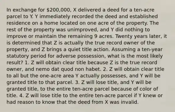 In exchange for 200,000, X delivered a deed for a ten-acre parcel to Y. Y immediately recorded the deed and established residence on a home located on one acre of the property. The rest of the property was unimproved, and Y did nothing to improve or maintain the remaining 9 acres. Twenty years later, it is determined that Z is actually the true record owner of the property, and Z brings a quiet title action. Assuming a ten-year statutory period for adverse possession, what is the most likely result? 1. Z will obtain clear title because Z is the true record owner, and nemo dat quod non habet. 2. Z will obtain clear title to all but the one-acre area Y actually possesses, and Y will be granted title to that parcel. 3. Z will lose title, and Y will be granted title, to the entire ten-acre parcel because of color of title. 4. Z will lose title to the entire ten-acre parcel if Y knew or had reason to know that the deed from X was invalid.