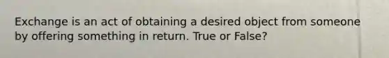 Exchange is an act of obtaining a desired object from someone by offering something in return. True or False?