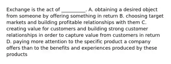 Exchange is the act of __________. A. obtaining a desired object from someone by offering something in return B. choosing target markets and building profitable relationships with them C. creating value for customers and building strong customer relationships in order to capture value from customers in return D. paying more attention to the specific product a company offers than to the benefits and experiences produced by these products