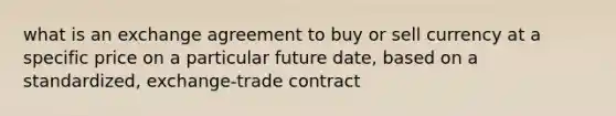 what is an exchange agreement to buy or sell currency at a specific price on a particular future date, based on a standardized, exchange-trade contract