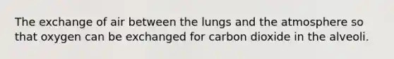 The exchange of air between the lungs and the atmosphere so that oxygen can be exchanged for carbon dioxide in the alveoli.