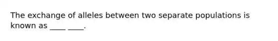 The exchange of alleles between two separate populations is known as ____ ____.