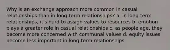 Why is an exchange approach more common in casual relationships than in long-term relationships? a. in long-term relationships, it's hard to assign values to resources b. emotion plays a greater role in casual relationships c. as people age, they become more concerned with communal values d. equity issues become less important in long-term relationships