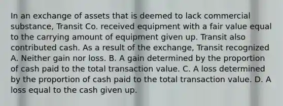 In an exchange of assets that is deemed to lack commercial substance, Transit Co. received equipment with a fair value equal to the carrying amount of equipment given up. Transit also contributed cash. As a result of the exchange, Transit recognized A. Neither gain nor loss. B. A gain determined by the proportion of cash paid to the total transaction value. C. A loss determined by the proportion of cash paid to the total transaction value. D. A loss equal to the cash given up.