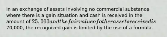 In an exchange of assets involving no commercial substance where there is a gain situation and cash is received in the amount of 25,000 and the fair value of other assets received is70,000, the recognized gain is limited by the use of a formula.