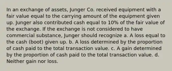 In an exchange of assets, Junger Co. received equipment with a fair value equal to the carrying amount of the equipment given up. Junger also contributed cash equal to 10% of the fair value of the exchange. If the exchange is not considered to have commercial substance, Junger should recognize a. A loss equal to the cash (boot) given up. b. A loss determined by the proportion of cash paid to the total transaction value. c. A gain determined by the proportion of cash paid to the total transaction value. d. Neither gain nor loss.