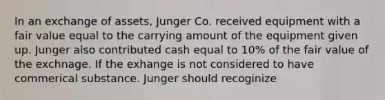 In an exchange of assets, Junger Co. received equipment with a fair value equal to the carrying amount of the equipment given up. Junger also contributed cash equal to 10% of the fair value of the exchnage. If the exhange is not considered to have commerical substance. Junger should recoginize