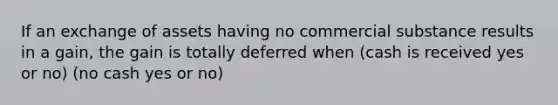 If an exchange of assets having no commercial substance results in a gain, the gain is totally deferred when (cash is received yes or no) (no cash yes or no)