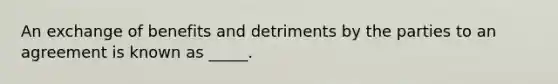 An exchange of benefits and detriments by the parties to an agreement is known as _____.