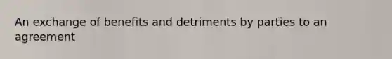 An exchange of benefits and detriments by parties to an agreement