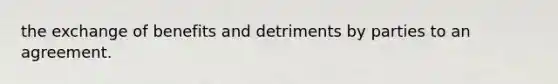 the exchange of benefits and detriments by parties to an agreement.