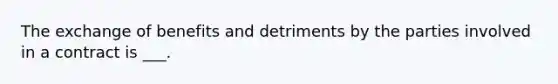 The exchange of benefits and detriments by the parties involved in a contract is ___.