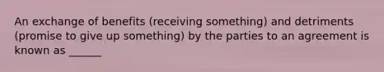 An exchange of benefits (receiving something) and detriments (promise to give up something) by the parties to an agreement is known as ______