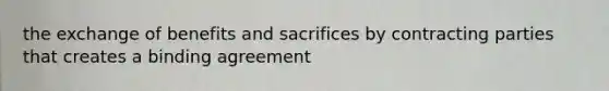 the exchange of benefits and sacrifices by contracting parties that creates a binding agreement