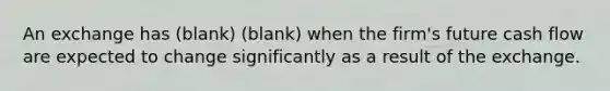 An exchange has (blank) (blank) when the firm's future cash flow are expected to change significantly as a result of the exchange.