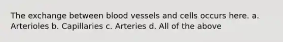 The exchange between blood vessels and cells occurs here. a. Arterioles b. Capillaries c. Arteries d. All of the above