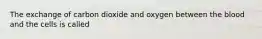 The exchange of carbon dioxide and oxygen between the blood and the cells is called