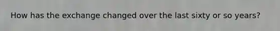 How has the exchange changed over the last sixty or so years?